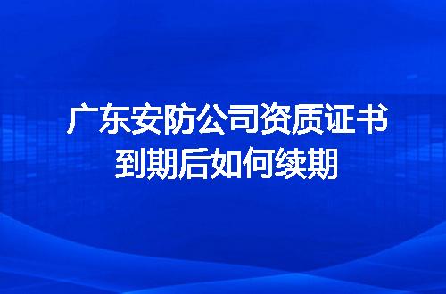 廣東安防公司資質(zhì)證書到期續(xù)期全攻略 安全技術(shù)防范系統(tǒng)設(shè)計施工服務(wù)